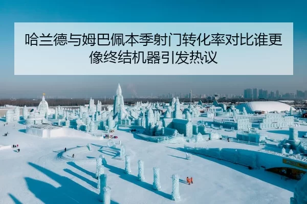哈兰德与姆巴佩本季射门转化率对比谁更像终结机器引发热议