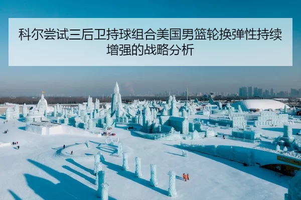科尔尝试三后卫持球组合美国男篮轮换弹性持续增强的战略分析