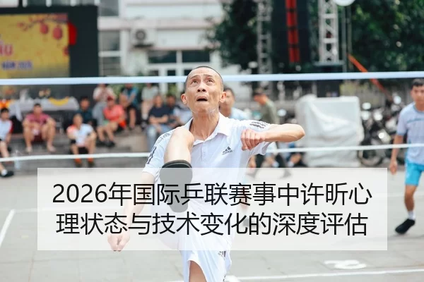 2026年国际乒联赛事中许昕心理状态与技术变化的深度评估