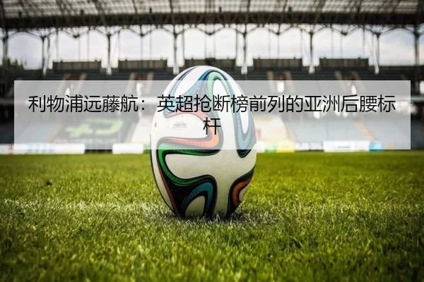利物浦远藤航：英超抢断榜前列的亚洲后腰标杆