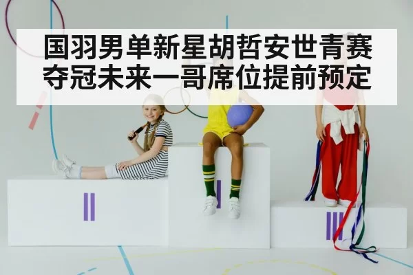 国羽男单新星胡哲安世青赛夺冠未来一哥席位提前预定